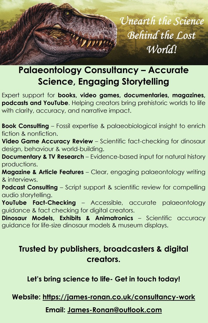 Palaeontology Consultancy – Accurate Science, Engaging Storytelling Expert support for books, video games, documentaries, magazines, podcasts and YouTube. Helping creators bring prehistoric worlds to life with clarity, accuracy, and narrative impact. Book Consulting – Fossil expertise & palaeobiological insight to enrich fiction & nonfiction. Video Game Accuracy Review – Scientific fact‑checking for dinosaur design, behaviour & world‑building. Documentary & TV Research – Evidence‑based input for natural history productions. Magazine & Article Features – Clear, engaging palaeontology writing & interviews. Podcast Consulting – Script support & scientific review for compelling audio storytelling. YouTube Fact‑Checking – Accessible, accurate palaeontology guidance & fact checking for digital creators. Dinosaur Models, Exhibits & Animatronics – Scientific accuracy guidance for life‑size dinosaur models & museum displays. Trusted by publishers, broadcasters & digital creators. Let’s bring science to life- Get in touch today! Website: https://james-ronan.co.uk/consultancy-work Email: James-Ronan@outlook.com