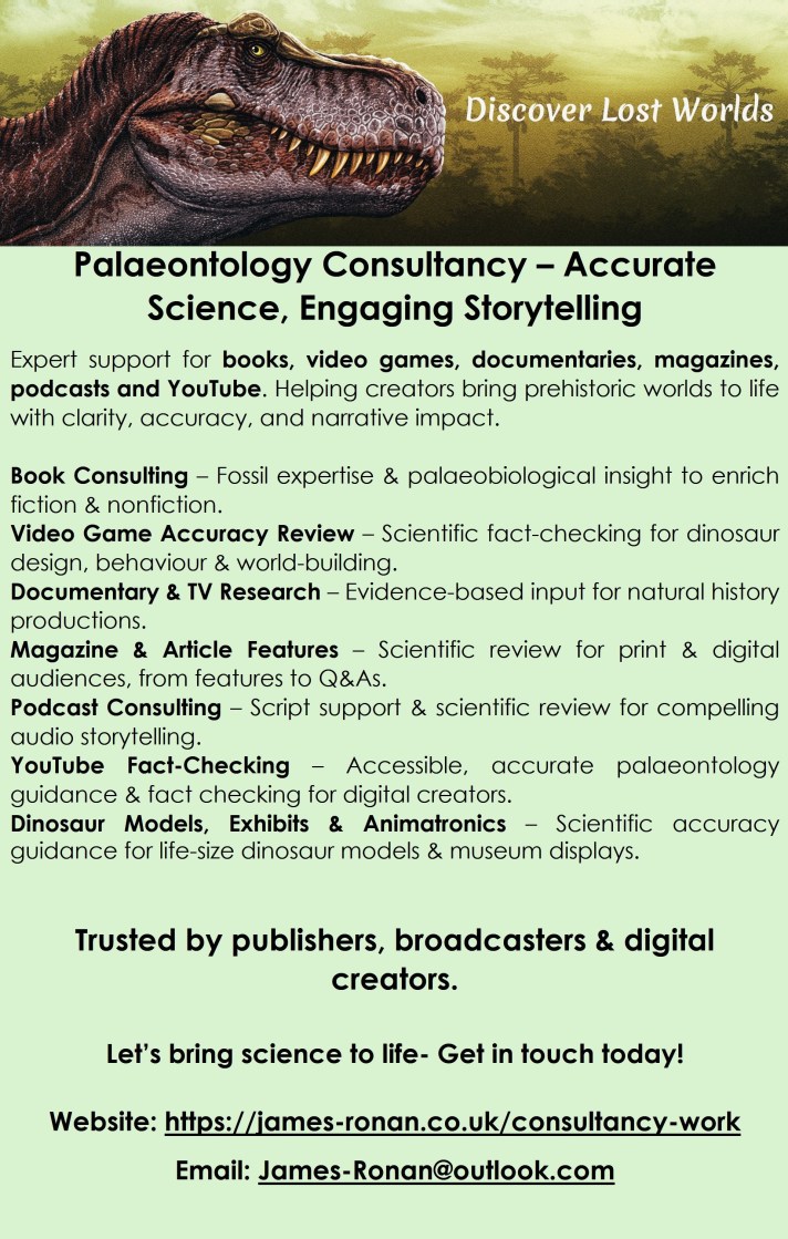 Palaeontology Consultancy – Accurate Science, Engaging Storytelling
Expert support for books, video games, documentaries, magazines, podcasts and YouTube. Helping creators bring prehistoric worlds to life with clarity, accuracy, and narrative impact.
Book Consulting – Fossil expertise & palaeobiological insight to enrich fiction & nonfiction.
Video Game Accuracy Review – Scientific fact‑checking for dinosaur design, behaviour & world‑building.
Documentary & TV Research – Evidence‑based input for natural history productions.
Magazine & Article Features – Scientific review for print & digital audiences, from features to Q&As.
Podcast Consulting – Script support & scientific review for compelling audio storytelling.
YouTube Fact‑Checking – Accessible, accurate palaeontology guidance & fact checking for digital creators.
Dinosaur Models, Exhibits & Animatronics – Scientific accuracy guidance for life‑size dinosaur models & museum displays.
Trusted by publishers, broadcasters & digital creators.
Let’s bring science to life- Get in touch today!
Website: https://james-ronan.co.uk/consultancy-work
Email: James-Ronan@outlook.com