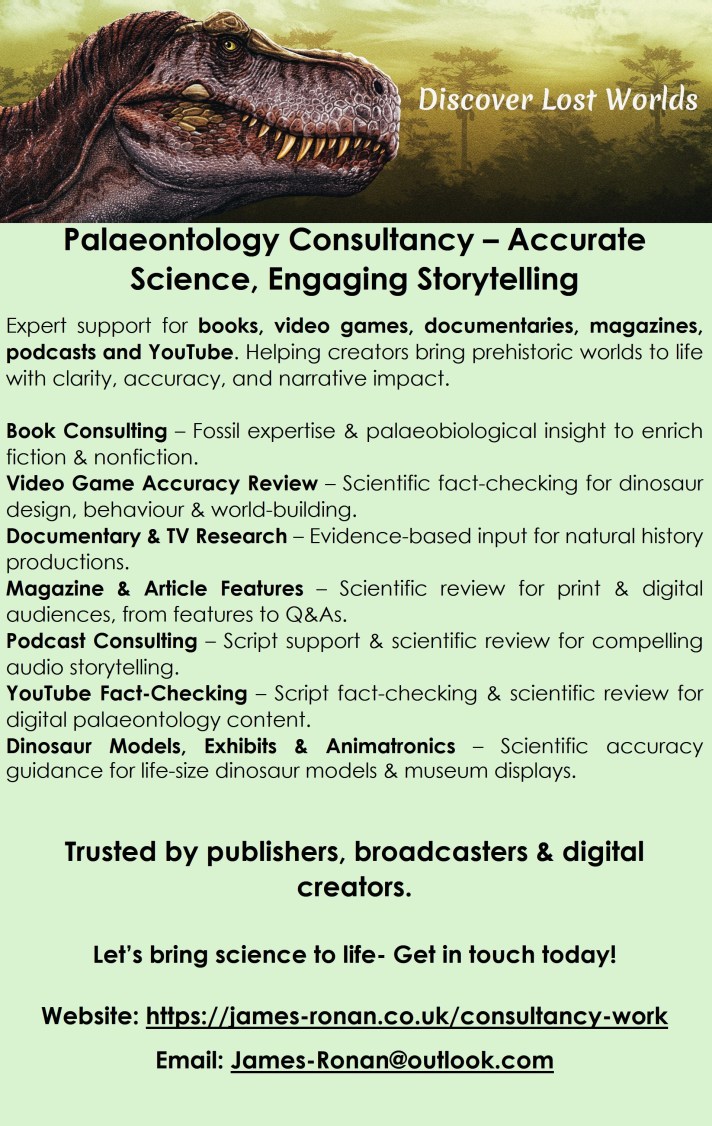 Palaeontology Consultancy – Accurate Science, Engaging Storytelling
Expert support for books, video games, documentaries, magazines, podcasts and YouTube. Helping creators bring prehistoric worlds to life with clarity, accuracy, and narrative impact.
Book Consulting – Fossil expertise & palaeobiological insight to enrich fiction & nonfiction.
Video Game Accuracy Review – Scientific fact‑checking for dinosaur design, behaviour & world‑building.
Documentary & TV Research – Evidence‑based input for natural history productions.
Magazine & Article Features – Scientific review for print & digital audiences, from features to Q&As.
Podcast Consulting – Script support & scientific review for compelling audio storytelling.
YouTube Fact‑Checking – Script fact‑checking & scientific review for digital palaeontology content.
Dinosaur Models, Exhibits & Animatronics – Scientific accuracy guidance for life‑size dinosaur models & museum displays.
Trusted by publishers, broadcasters & digital creators.
Let’s bring science to life- Get in touch today!
Website: https://james-ronan.co.uk/consultancy-work
Email: James-Ronan@outlook.com