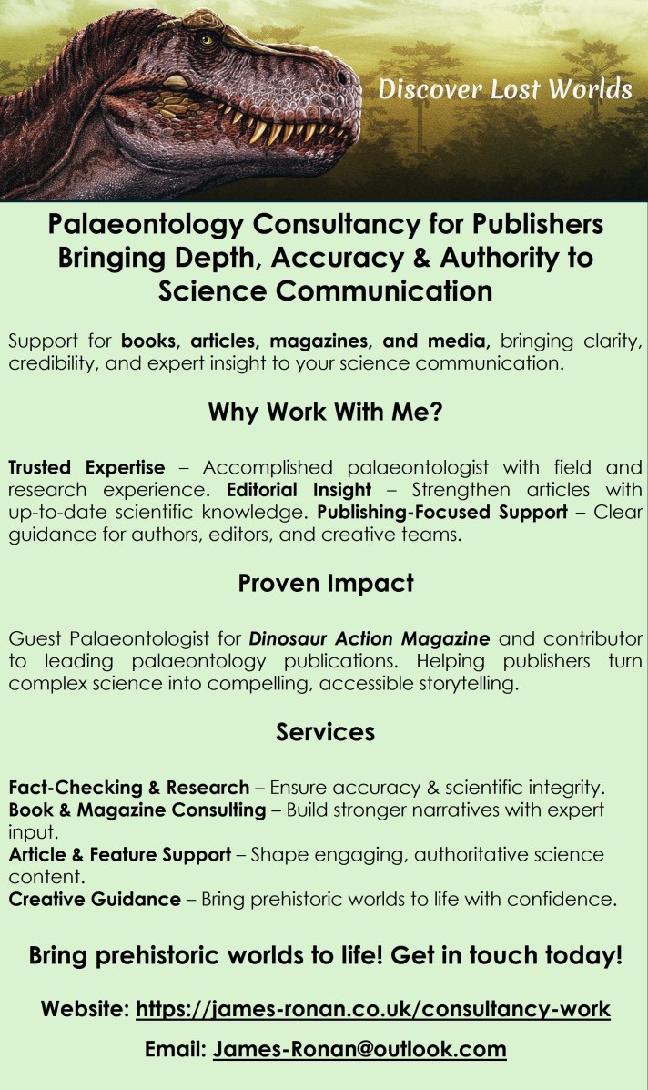 Palaeontology Consultancy for Publishers
Bringing Depth, Accuracy & Authority to Science Communication
Support for books, articles, magazines, and media, bringing clarity, credibility, and expert insight to your science communication.
Why Work With Me?
Trusted Expertise – Accomplished palaeontologist with field and research experience. Editorial Insight – Strengthen articles with up‑to‑date scientific knowledge. Publishing-Focused Support – Clear guidance for authors, editors, and creative teams.
Proven Impact
Guest Palaeontologist for Dinosaur Action Magazine and contributor to leading palaeontology publications. Helping publishers turn complex science into compelling, accessible storytelling.
Services
Fact‑Checking & Research – Ensure accuracy & scientific integrity.
Book & Magazine Consulting – Build stronger narratives with expert input.
Article & Feature Support – Shape engaging, authoritative science content.
Creative Guidance – Bring prehistoric worlds to life with confidence.
Bring prehistoric worlds to life! Get in touch today!
Website: https://james-ronan.co.uk/consultancy-work
Email: James-Ronan@outlook.com