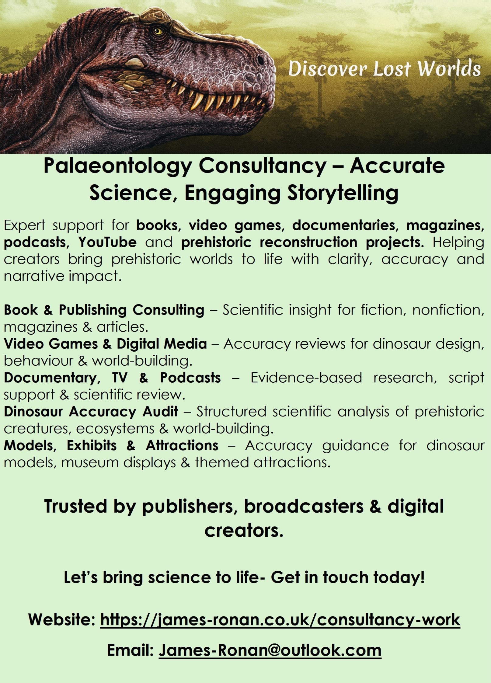 Palaeontology Consultancy – Accurate Science, Engaging Storytelling 

Expert support for books, video games, documentaries, magazines, podcasts, YouTube and prehistoric reconstruction projects. Helping creators bring prehistoric worlds to life with clarity, accuracy and narrative impact.

Book & Publishing Consulting – Scientific insight for fiction, nonfiction, magazines & articles. 
Video Games & Digital Media – Accuracy reviews for dinosaur design, behaviour & world‑building. 
Documentary, TV & Podcasts – Evidence‑based research, script support & scientific review. 
Dinosaur Accuracy Audit – Structured scientific analysis of prehistoric creatures, ecosystems & world‑building. 
Models, Exhibits & Attractions – Accuracy guidance for dinosaur models, museum displays & themed attractions.

Trusted by publishers, broadcasters & digital creators.

Let’s bring science to life- Get in touch today!

Website: https://james-ronan.co.uk/consultancy-work
Email: James-Ronan@outlook.com 
