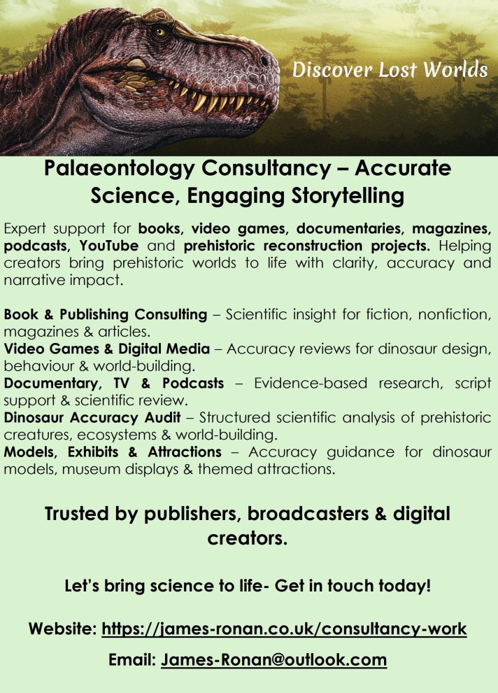 Palaeontology Consultancy – Accurate Science, Engaging Storytelling
Expert support for books, video games, documentaries, magazines, podcasts, YouTube and prehistoric reconstruction projects. Helping creators bring prehistoric worlds to life with clarity, accuracy and narrative impact.
Book & Publishing Consulting – Scientific insight for fiction, nonfiction, magazines & articles.
Video Games & Digital Media – Accuracy reviews for dinosaur design, behaviour & world‑building.
Documentary, TV & Podcasts – Evidence‑based research, script support & scientific review.
Dinosaur Accuracy Audit – Structured scientific analysis of prehistoric creatures, ecosystems & world‑building.
Models, Exhibits & Attractions – Accuracy guidance for dinosaur models, museum displays & themed attractions.
Trusted by publishers, broadcasters & digital creators.
Let’s bring science to life- Get in touch today!
Website: https://james-ronan.co.uk/consultancy-work
Email: James-Ronan@outlook.com
